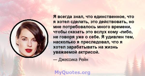 Я всегда знал, что единственное, что я хотел сделать, это действовать, но мне потребовалось много времени, чтобы сказать это вслух кому -либо, не говоря уже о себе. Я удивлен тем, насколько я преследовал, что я хотел