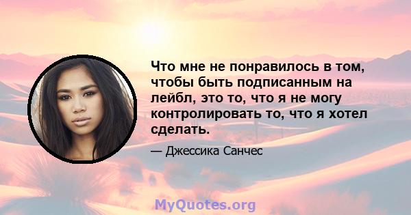 Что мне не понравилось в том, чтобы быть подписанным на лейбл, это то, что я не могу контролировать то, что я хотел сделать.