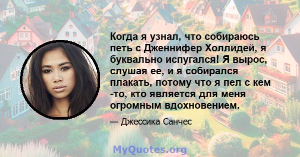 Когда я узнал, что собираюсь петь с Дженнифер Холлидей, я буквально испугался! Я вырос, слушая ее, и я собирался плакать, потому что я пел с кем -то, кто является для меня огромным вдохновением.