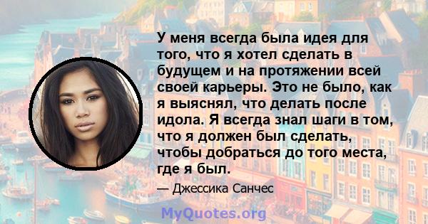 У меня всегда была идея для того, что я хотел сделать в будущем и на протяжении всей своей карьеры. Это не было, как я выяснял, что делать после идола. Я всегда знал шаги в том, что я должен был сделать, чтобы добраться 