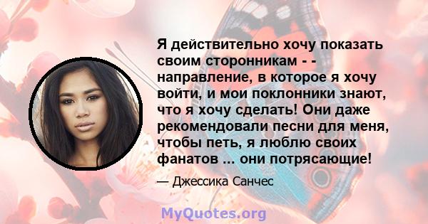 Я действительно хочу показать своим сторонникам - - направление, в которое я хочу войти, и мои поклонники знают, что я хочу сделать! Они даже рекомендовали песни для меня, чтобы петь, я люблю своих фанатов ... они