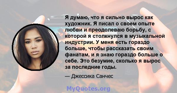 Я думаю, что я сильно вырос как художник. Я писал о своем опыте любви и преодолеваю борьбу, с которой я столкнулся в музыкальной индустрии. У меня есть гораздо больше, чтобы рассказать своим фанатам, и я знаю гораздо