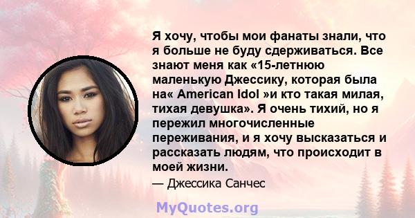 Я хочу, чтобы мои фанаты знали, что я больше не буду сдерживаться. Все знают меня как «15-летнюю маленькую Джессику, которая была на« American Idol »и кто такая милая, тихая девушка». Я очень тихий, но я пережил