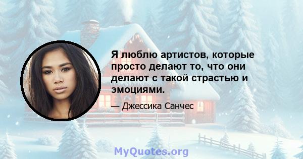 Я люблю артистов, которые просто делают то, что они делают с такой страстью и эмоциями.