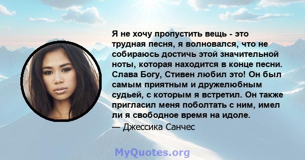 Я не хочу пропустить вещь - это трудная песня, я волновался, что не собираюсь достичь этой значительной ноты, которая находится в конце песни. Слава Богу, Стивен любил это! Он был самым приятным и дружелюбным судьей, с