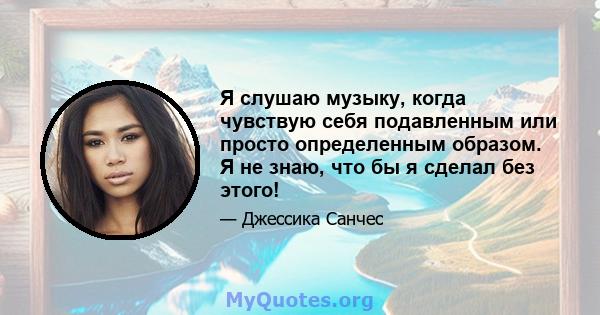 Я слушаю музыку, когда чувствую себя подавленным или просто определенным образом. Я не знаю, что бы я сделал без этого!