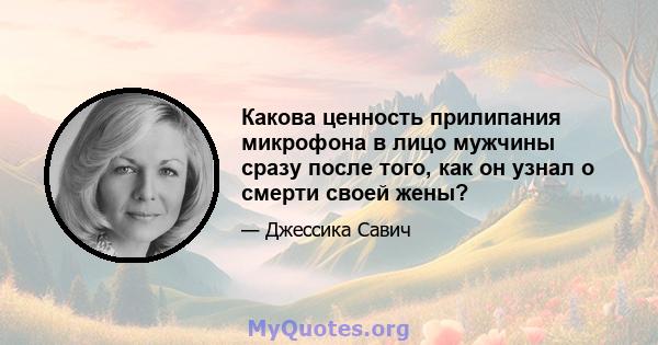 Какова ценность прилипания микрофона в лицо мужчины сразу после того, как он узнал о смерти своей жены?