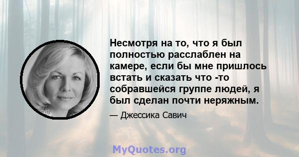 Несмотря на то, что я был полностью расслаблен на камере, если бы мне пришлось встать и сказать что -то собравшейся группе людей, я был сделан почти неряжным.