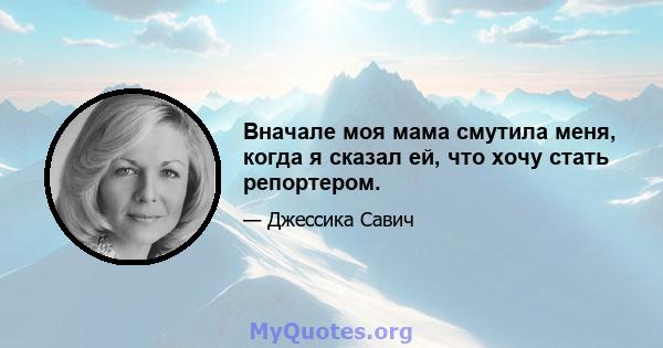 Вначале моя мама смутила меня, когда я сказал ей, что хочу стать репортером.