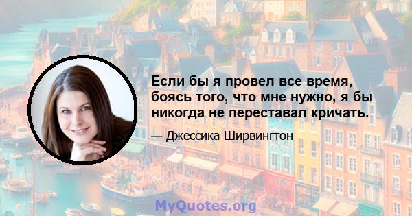 Если бы я провел все время, боясь того, что мне нужно, я бы никогда не переставал кричать.