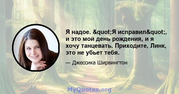 Я надое. "Я исправил", и это мой день рождения, и я хочу танцевать. Приходите, Линк, это не убьет тебя.