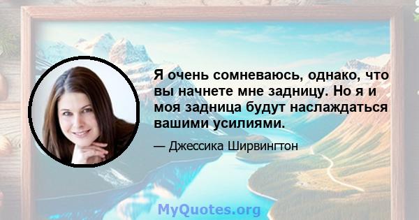 Я очень сомневаюсь, однако, что вы начнете мне задницу. Но я и моя задница будут наслаждаться вашими усилиями.