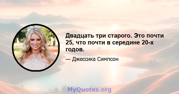 Двадцать три старого. Это почти 25, что почти в середине 20-х годов.