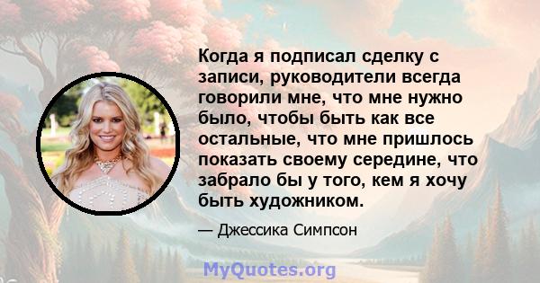 Когда я подписал сделку с записи, руководители всегда говорили мне, что мне нужно было, чтобы быть как все остальные, что мне пришлось показать своему середине, что забрало бы у того, кем я хочу быть художником.