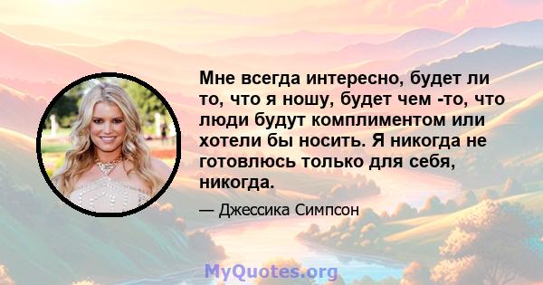 Мне всегда интересно, будет ли то, что я ношу, будет чем -то, что люди будут комплиментом или хотели бы носить. Я никогда не готовлюсь только для себя, никогда.