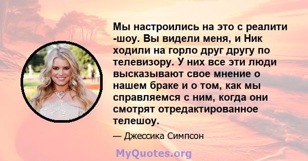 Мы настроились на это с реалити -шоу. Вы видели меня, и Ник ходили на горло друг другу по телевизору. У них все эти люди высказывают свое мнение о нашем браке и о том, как мы справляемся с ним, когда они смотрят