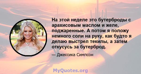 На этой неделе это бутерброды с арахисовым маслом и желе, поджаренные. А потом я положу немного соли на руку, как будто я делаю выстрел текилы, а затем откусусь за бутерброд.