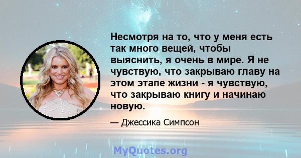 Несмотря на то, что у меня есть так много вещей, чтобы выяснить, я очень в мире. Я не чувствую, что закрываю главу на этом этапе жизни - я чувствую, что закрываю книгу и начинаю новую.