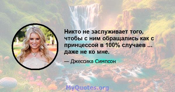 Никто не заслуживает того, чтобы с ним обращались как с принцессой в 100% случаев ... даже не ко мне.