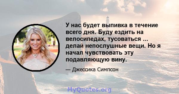 У нас будет выпивка в течение всего дня. Буду ездить на велосипедах, тусоваться ... делай непослушные вещи. Но я начал чувствовать эту подавляющую вину.