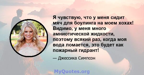 Я чувствую, что у меня сидит мяч для боулинга на моем хохах! Видимо, у меня много амниотической жидкости, поэтому всякий раз, когда моя вода ломается, это будет как пожарный гидрант!