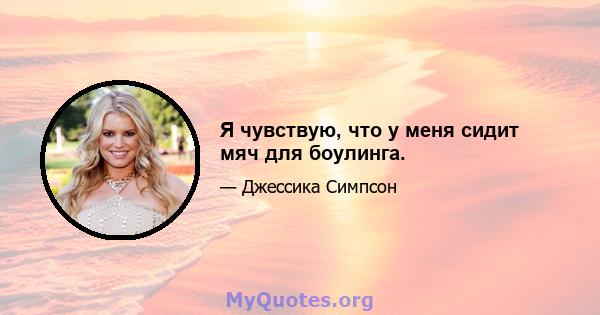 Я чувствую, что у меня сидит мяч для боулинга.