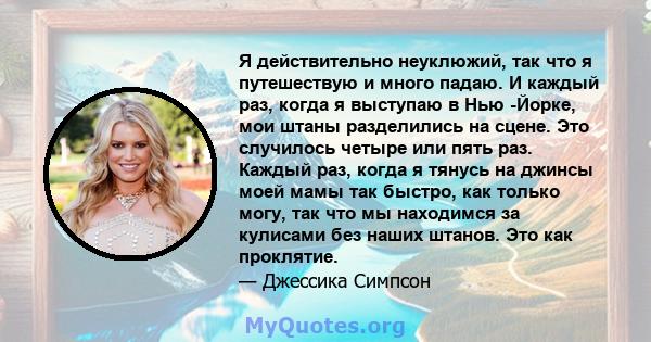 Я действительно неуклюжий, так что я путешествую и много падаю. И каждый раз, когда я выступаю в Нью -Йорке, мои штаны разделились на сцене. Это случилось четыре или пять раз. Каждый раз, когда я тянусь на джинсы моей