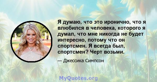 Я думаю, что это иронично, что я влюбился в человека, которого я думал, что мне никогда не будет интересно, потому что он спортсмен. Я всегда был, спортсмен? Черт возьми.