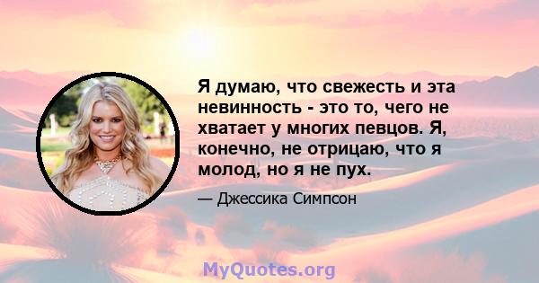 Я думаю, что свежесть и эта невинность - это то, чего не хватает у многих певцов. Я, конечно, не отрицаю, что я молод, но я не пух.