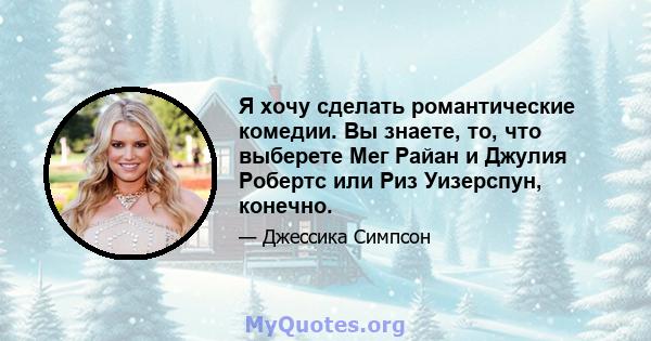 Я хочу сделать романтические комедии. Вы знаете, то, что выберете Мег Райан и Джулия Робертс или Риз Уизерспун, конечно.