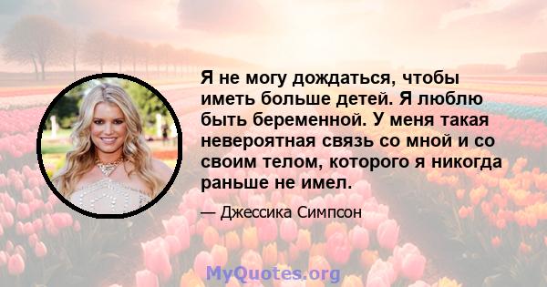 Я не могу дождаться, чтобы иметь больше детей. Я люблю быть беременной. У меня такая невероятная связь со мной и со своим телом, которого я никогда раньше не имел.