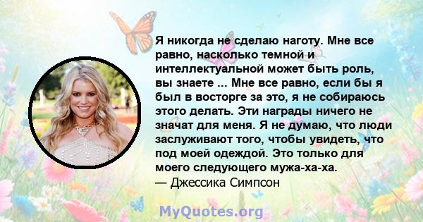 Я никогда не сделаю наготу. Мне все равно, насколько темной и интеллектуальной может быть роль, вы знаете ... Мне все равно, если бы я был в восторге за это, я не собираюсь этого делать. Эти награды ничего не значат для 