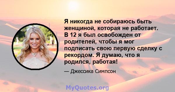 Я никогда не собираюсь быть женщиной, которая не работает. В 12 я был освобожден от родителей, чтобы я мог подписать свою первую сделку с рекордом. Я думаю, что я родился, работая!