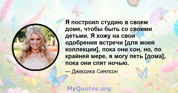 Я построил студию в своем доме, чтобы быть со своими детьми. Я хожу на свои одобрения встречи [для моей коллекции], пока они сон, но, по крайней мере, я могу петь [дома], пока они спят ночью.