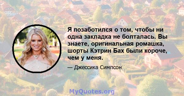 Я позаботился о том, чтобы ни одна закладка не болталась. Вы знаете, оригинальная ромашка, шорты Кэтрин Бах были короче, чем у меня.