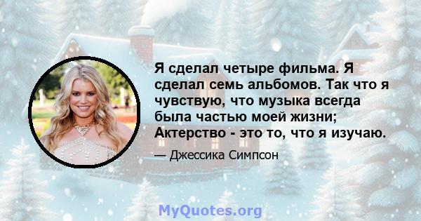 Я сделал четыре фильма. Я сделал семь альбомов. Так что я чувствую, что музыка всегда была частью моей жизни; Актерство - это то, что я изучаю.