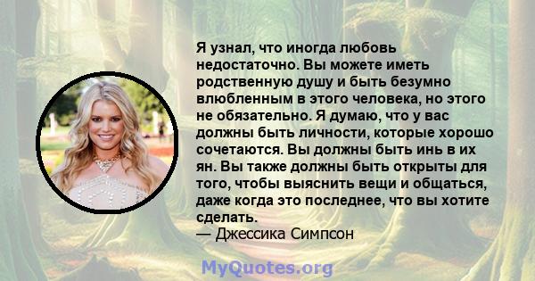 Я узнал, что иногда любовь недостаточно. Вы можете иметь родственную душу и быть безумно влюбленным в этого человека, но этого не обязательно. Я думаю, что у вас должны быть личности, которые хорошо сочетаются. Вы