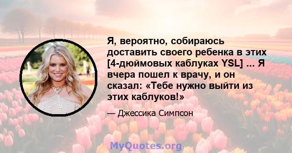 Я, вероятно, собираюсь доставить своего ребенка в этих [4-дюймовых каблуках YSL] ... Я вчера пошел к врачу, и он сказал: «Тебе нужно выйти из этих каблуков!»