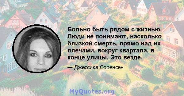 Больно быть рядом с жизнью. Люди не понимают, насколько близкой смерть, прямо над их плечами, вокруг квартала, в конце улицы. Это везде.