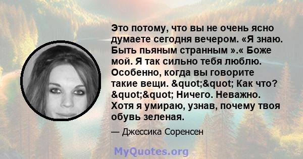 Это потому, что вы не очень ясно думаете сегодня вечером. «Я знаю. Быть пьяным странным ».« Боже мой. Я так сильно тебя люблю. Особенно, когда вы говорите такие вещи. "" Как что? "" Ничего. Неважно.