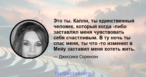 Это ты. Калли, ты единственный человек, который когда -либо заставлял меня чувствовать себя счастливым. В ту ночь ты спас меня, ты что -то изменил в Мейу заставил меня хотеть жить.