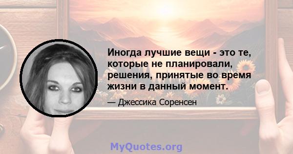 Иногда лучшие вещи - это те, которые не планировали, решения, принятые во время жизни в данный момент.