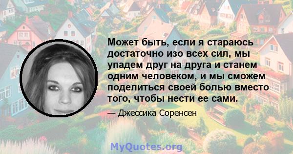 Может быть, если я стараюсь достаточно изо всех сил, мы упадем друг на друга и станем одним человеком, и мы сможем поделиться своей болью вместо того, чтобы нести ее сами.