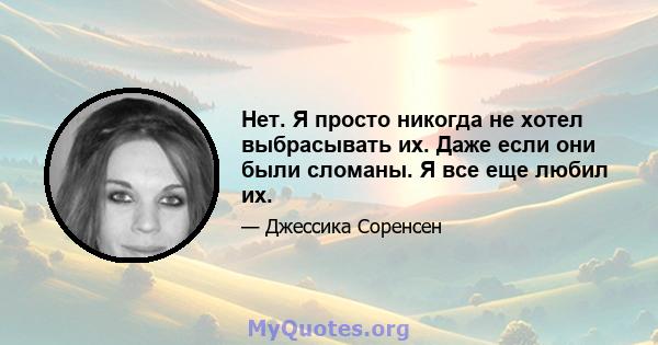 Нет. Я просто никогда не хотел выбрасывать их. Даже если они были сломаны. Я все еще любил их.