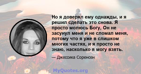 Но я доверял ему однажды, и я решил сделать это снова. Я просто молюсь Богу, Он не засунул меня и не сломал меня, потому что я уже в слишком многих частях, и я просто не знаю, насколько я могу взять.