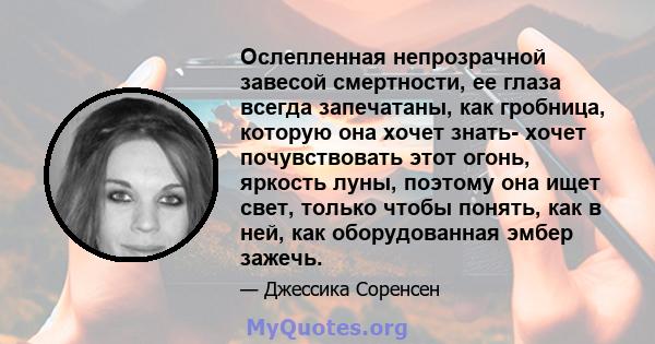 Ослепленная непрозрачной завесой смертности, ее глаза всегда запечатаны, как гробница, которую она хочет знать- хочет почувствовать этот огонь, яркость луны, поэтому она ищет свет, только чтобы понять, как в ней, как