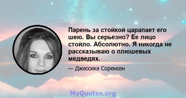 Парень за стойкой царапает его шею. Вы серьезно? Ее лицо стойло. Абсолютно. Я никогда не рассказываю о плюшевых медведях.