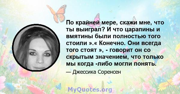 По крайней мере, скажи мне, что ты выиграл? И что царапины и вмятины были полностью того стоили ».« Конечно. Они всегда того стоят », - говорит он со скрытым значением, что только мы когда -либо могли понять.