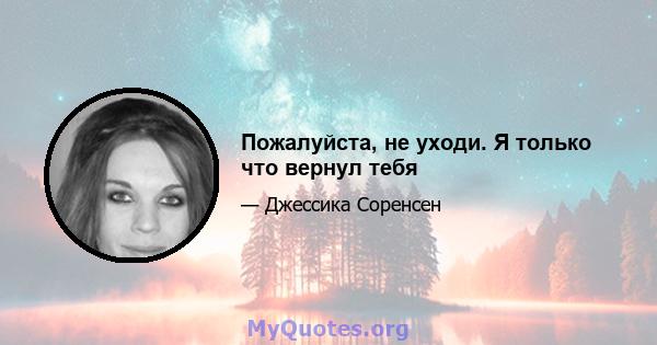 Пожалуйста, не уходи. Я только что вернул тебя