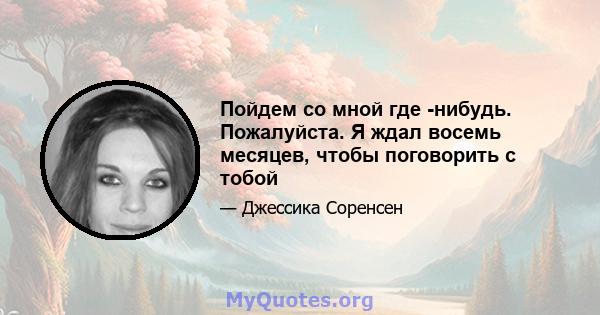 Пойдем со мной где -нибудь. Пожалуйста. Я ждал восемь месяцев, чтобы поговорить с тобой